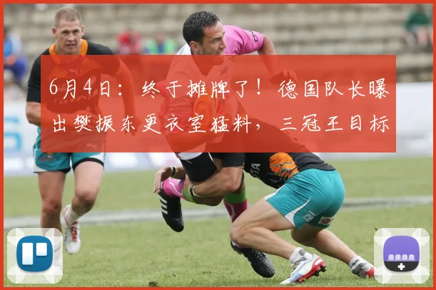 6月4日：终于摊牌了！德国队长曝出樊振东更衣室猛料，三冠王目标和转会传闻彻底藏不住了_弗朗西斯卡_杜塞尔多夫_决赛