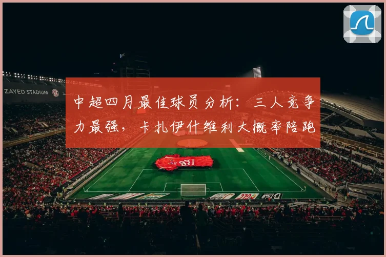 中超四月最佳球员分析:三人竞争力最强,卡扎伊什维利大概率陪跑
