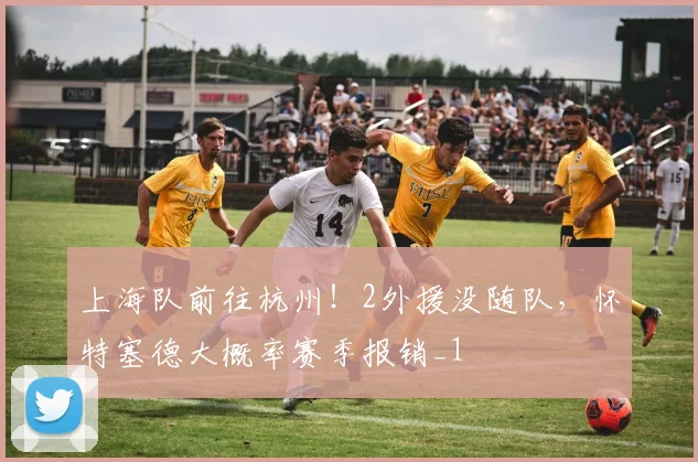 上海队前往杭州！2外援没随队，怀特塞德大概率赛季报销_1