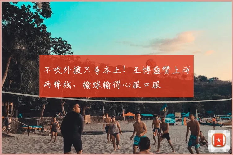 不吹外援只夸本土!王博盛赞上海两锋线,输球输得心服口服