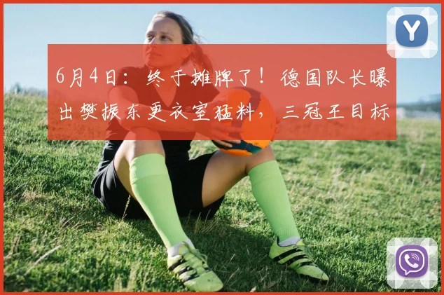 6月4日：终于摊牌了！德国队长曝出樊振东更衣室猛料，三冠王目标和转会传闻彻底藏不住了_弗朗西斯卡_杜塞尔多夫_决赛