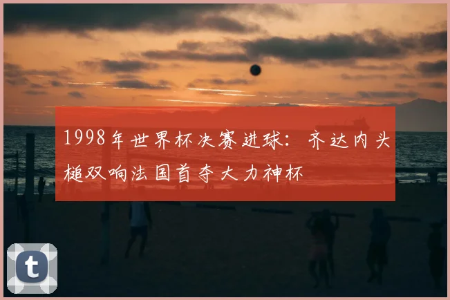 1998年世界杯决赛进球：齐达内头槌双响法国首夺大力神杯