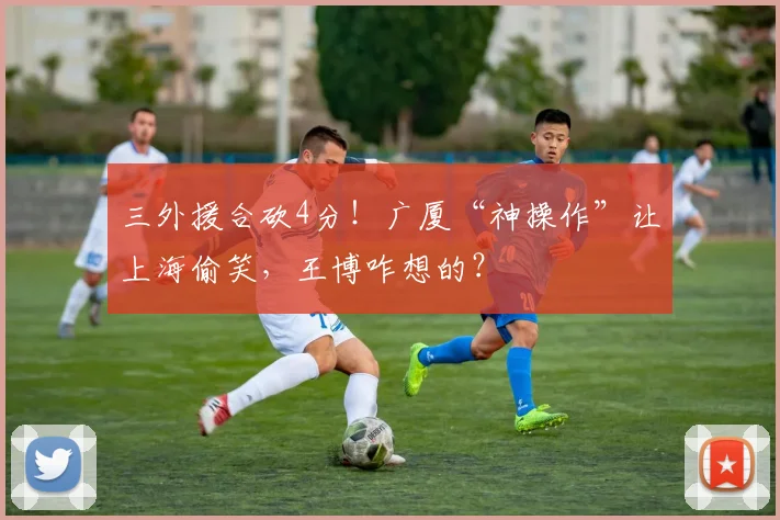 三外援合砍4分!广厦“神操作”让上海偷笑,王博咋想的?