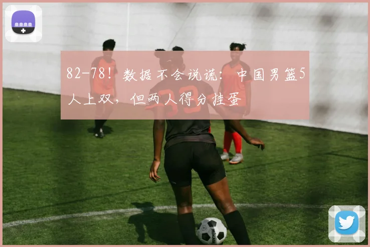82-78!数据不会说谎:中国男篮5人上双,但两人得分挂蛋