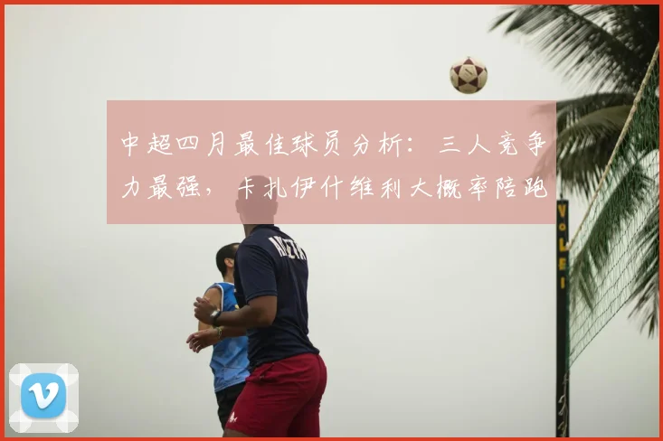 中超四月最佳球员分析:三人竞争力最强,卡扎伊什维利大概率陪跑