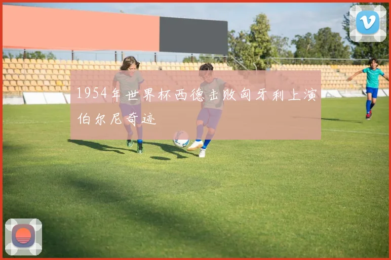 1954年世界杯西德击败匈牙利上演伯尔尼奇迹