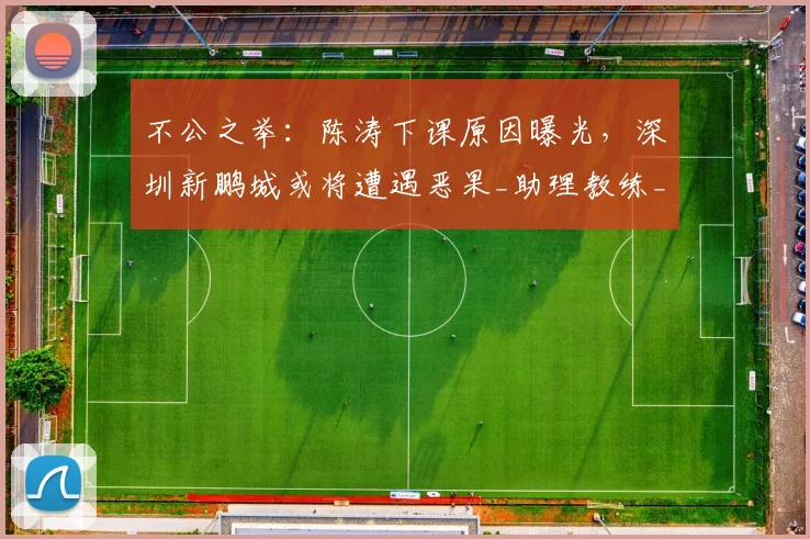 不公之举：陈涛下课原因曝光，深圳新鹏城或将遭遇恶果_助理教练_投资方_外籍