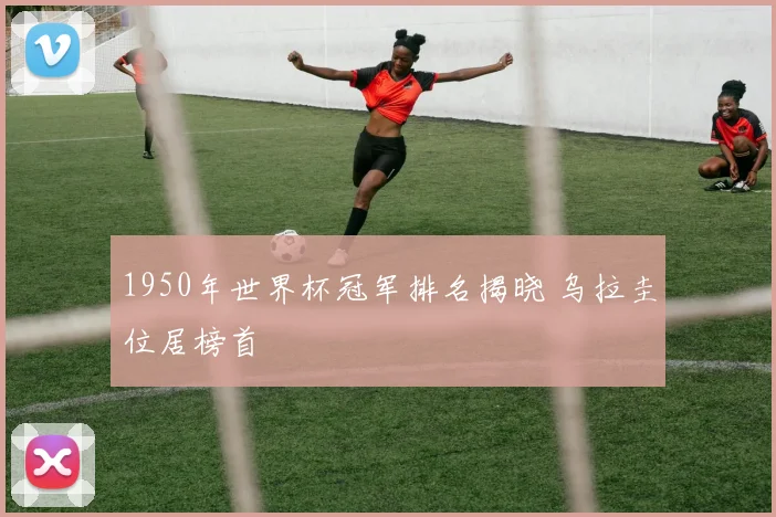 1950年世界杯冠军排名揭晓 乌拉圭位居榜首