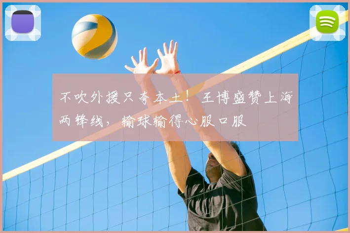 不吹外援只夸本土！王博盛赞上海两锋线，输球输得心服口服