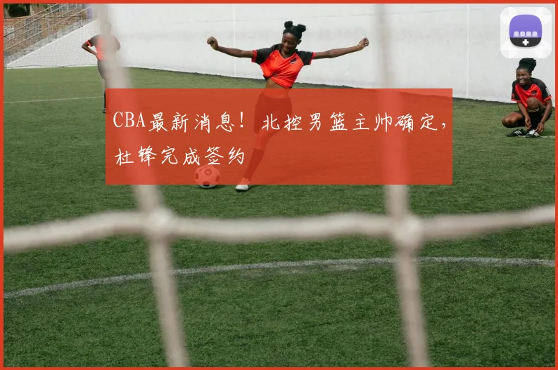 CBA最新消息!北控男篮主帅确定,杜锋完成签约
