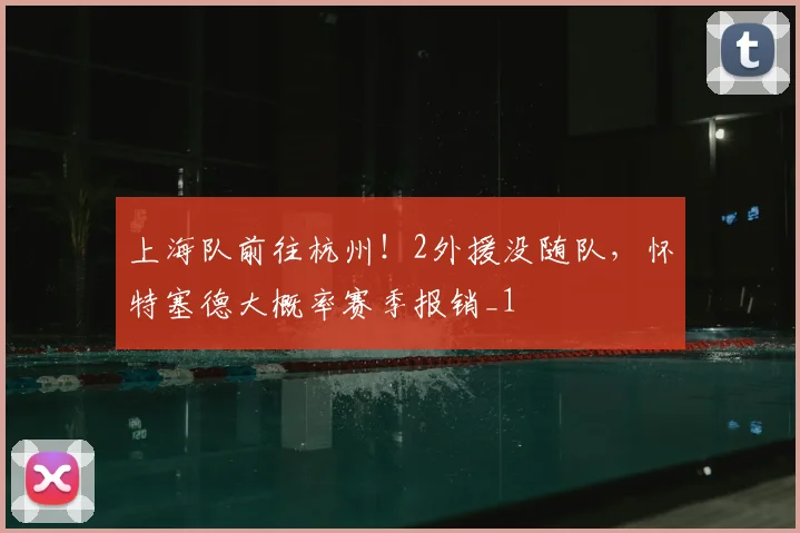 上海队前往杭州!2外援没随队,怀特塞德大概率赛季报销_1
