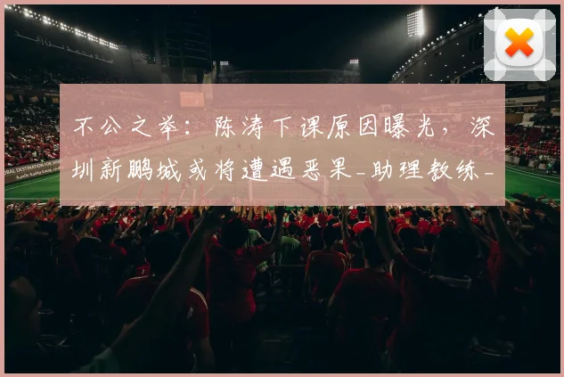 不公之举：陈涛下课原因曝光，深圳新鹏城或将遭遇恶果_助理教练_投资方_外籍
